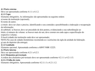 4.1 Parte externa
Deve ser apresentada conforme 4.1.1 e 4.1.2.
4.1.1 Capa
Elemento obrigatório. As informações são apresentadas na seguinte ordem:
a) nome da instituição (opcional);
b) nome do autor;
c) título: deve ser claro e preciso, identificando o seu conteúdo e possibilitando a indexação e recuperação
da informação;
d) subtítulo: se houver, deve ser precedido de dois pontos, evidenciando a sua subordinação ao
título; e) número do volume: se houver mais de um, deve constar em cada capa a especificação do
respectivo volume;
f) local (cidade) da instituição onde deve ser apresentado;
NOTA No caso de cidades homônimas recomenda-se o acréscimo da sigla da unidade da federação.
g) ano de depósito (da entrega).
4.1.2 Lombada
Elemento opcional. Apresentada conforme a ABNT NBR 12225.
4.2 Parte interna
Deve ser apresentada conforme 4.2.1 a 4.2.3.
4.2.1 Elementos pré-textuais
A ordem dos elementos pré-textuais deve ser apresentada conforme 4.2.1.1 a 4.2.1.13.
4.2.1.1 Folha de rosto
Elemento obrigatório. Apresentada conforme 4.2.1.1.1 e 4.2.1.1.2.
 