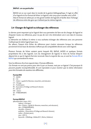BibTeX : un cas particulier

      BibTeX est un cas à part dans le monde de la gestion bibliographique. Il s'agit en effet
      d'un logiciel et d'un format de fichier. Le logiciel a été conçu pour travailler avec LaTeX.
      Mais le format est utilisé par un très grand nombre de logiciels et facilite donc l'échange
      de références entre des gens qui n'utilisent pas les mêmes logiciels.



   2.4 Changer de logiciel ou échanger des références

Le dernier point important qu'un logiciel doit vous permettre de faire est de changer de logiciel et
d'expoter toutes vos références, pour ne pas de voir à les réintroduire une à une dans le nouveau
logiciel.
La démarche est d'ailleurs la même si vous souhaitez échanger des références avec une personne
n'utilisant pas le même logiciel que vous.
Par ailleurs, l'import d'un fichier de références peut s'avérer nécessaire lorsque les références
proviennent d'une base de données n'offrant pas de compatibilité directe avec votre logiciel.

Plusieurs formats de fichier existent parmi lesquels RIS, BibTeX, MODS et quelques formats
propriétaires liés à des logiciels. Lors du chanagement de logiciel, le choix du format d'export
dépend de ce que le logiciel d'arrivée reconnaît. Dans la majorité des cas, ce sont les formats RIS et
BibTeX qui conviendront le mieux.

Voici la référence d'un livre exporté dans 3 formats différents.
Ces formats ne sont pas prévus pour être lu par un humain, mais par un logiciel. C'est pourquoi ils
peuvent paraître incompréhensible. Ils sont reproduits ici pour montrer que la même information
peut être formatée de manières très différentes.

      Format RIS
      TY - BOOK
      ID - 135
      T1 - Zotero : a guide for librarians, researchers, and educators
      CY - Chicago
      A1 - Puckett, Jason
      PB - Association of College and Research Libraries
      PY - 2011///
      KW - Zotero
      SN - 9780838985892
      ER -


      Format BibTeX
      @book{puckett_zotero_2011,
            address = {Chicago},
            title = {Zotero : a guide for librarians, researchers, and educators},
            isbn = {9780838985892},
            shorttitle = {Zotero},
            publisher = {Association of College and Research Libraries},
            author = {Puckett, Jason},
            year = {2011},
            keywords = {#bibliogr., #didac2011, #lu/vu, #obtenu}
      }

                                                          [9]
 