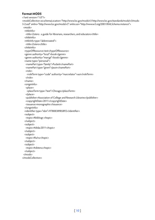 Format MODS
<?xml version="1.0"?>
<modsCollection xsi:schemaLocation="http://www.loc.gov/mods/v3 http://www.loc.gov/standards/mods/v3/mods-
3-2.xsd" xmlns="http://www.loc.gov/mods/v3" xmlns:xsi="http://www.w3.org/2001/XMLSchema-instance">
 <mods>
  <titleInfo>
   <title>Zotero : a guide for librarians, researchers, and educators</title>
  </titleInfo>
  <titleInfo type="abbreviated">
   <title>Zotero</title>
  </titleInfo>
  <typeOfResource>text</typeOfResource>
  <genre authority="local">book</genre>
  <genre authority="marcgt">book</genre>
  <name type="personal">
   <namePart type="family">Puckett</namePart>
   <namePart type="given">Jason</namePart>
   <role>
    <roleTerm type="code" authority="marcrelator">aut</roleTerm>
   </role>
  </name>
  <originInfo>
   <place>
    <placeTerm type="text">Chicago</placeTerm>
   </place>
   <publisher>Association of College and Research Libraries</publisher>
   <copyrightDate>2011</copyrightDate>
   <issuance>monographic</issuance>
  </originInfo>
  <identifier type="isbn">9780838985892</identifier>
  <subject>
   <topic>#bibliogr.</topic>
  </subject>
  <subject>
   <topic>#didac2011</topic>
  </subject>
  <subject>
   <topic>#lu/vu</topic>
  </subject>
  <subject>
   <topic>#obtenu</topic>
  </subject>
 </mods>
</modsCollection>




                                              [ 10 ]
 