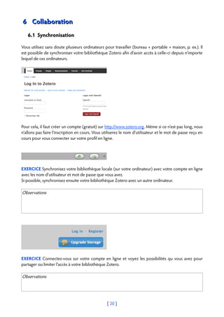 6 Collaboration
   6.1 Synchronisation

Vous utilisez sans doute plusieurs ordinateurs pour travailler (bureau + portable + maison, p. ex.). Il
est possible de synchroniser votre bibliothèque Zotero afin d'avoir accès à celle-ci depuis n'importe
lequel de ces ordinateurs.




Pour cela, il faut créer un compte (gratuit) sur http://www.zotero.org. Même si ce n'est pas long, nous
n'allons pas faire l'inscription en cours. Vous utiliserez le nom d'utilisateur et le mot de passe reçu en
cours pour vous connecter sur votre profil en ligne.




EXERCICE Synchronisez votre bibliothèque locale (sur votre ordinateur) avec votre compte en ligne
avec les nom d'utilisateur et mot de passe que vous avez.
Si possible, synchronisez ensuite votre bibliothèque Zotero avec un autre ordinateur.

Observations




EXERCICE Connectez-vous sur votre compte en ligne et voyez les possibilités qu vous avez pour
partager ou limiter l'accès à votre bibliothèque Zotero.

Observations




                                                  [ 20 ]
 