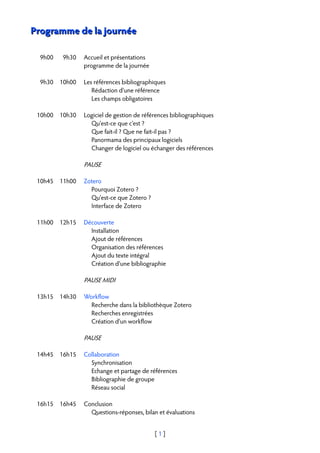 Programme de la journée

  9h00   9h30   Accueil et présentations
                programme de la journée

  9h30 10h00    Les références bibliographiques
                   Rédaction d'une référence
                   Les champs obligatoires

 10h00 10h30    Logiciel de gestion de références bibliographiques
                  Qu'est-ce que c'est ?
                  Que fait-il ? Que ne fait-il pas ?
                  Panormama des principaux logiciels
                  Changer de logiciel ou échanger des références

                PAUSE

 10h45 11h00    Zotero
                  Pourquoi Zotero ?
                  Qu'est-ce que Zotero ?
                  Interface de Zotero

 11h00 12h15    Découverte
                  Installation
                  Ajout de références
                  Organisation des références
                  Ajout du texte intégral
                  Création d'une bibliographie

                PAUSE MIDI

 13h15 14h30    Workflow
                  Recherche dans la bibliothèque Zotero
                  Recherches enregistrées
                  Création d'un workflow

                PAUSE

 14h45 16h15    Collaboration
                  Synchronisation
                  Echange et partage de références
                  Bibliographie de groupe
                  Réseau social

 16h15 16h45    Conclusion
                  Questions-réponses, bilan et évaluations


                                           [1]
 