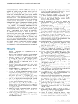 179
Tomografía computarizada. Evolución, principios técnicos y aplicaciones
Rev Fis Med 2010;11(3):163-180
Cuando se escanean prótesis metálicas se produce un
artefacto de metal, porque la prótesis atenúa casi com-
pletamente el haz. La fig. 21 muestra también las rayas
típicas en la imagen axial, producidas cuando se esca-
nea un implante metálico grande (una prótesis de cade-
ra en este caso). Otros artefactos relacionados con la
reconstrucción incluyen efectos de volumen parcial, que
pueden aparecer al reconstruir en espesores de corte
relativamente gruesos; artefactos helicoidales (patrones
de molino de viento), y artefactos de haz cónico (rayas).
En cuanto a los artefactos relacionados con el
paciente, a veces pueden evitarse si se le instruye ade-
cuadamente para que no se mueva durante la explo-
ración y mantenga la apnea durante la adquisición,
en particular en exámenes del tronco. Puesto que ni
el movimiento del corazón ni la pulsación de los vasos
se pueden evitar, es esencial que las adquisiciones de,
por ejemplo, las arterias coronarias del corazón o de la
aorta estén optimizadas para lograr la mejor resolución
temporal posible. Es bien sabido que la pulsación de la
aorta puede producir artefactos que simulan una disec-
ción aórtica, en cuyo caso, si no se reconoce el artefac-
to, puede tener consecuencias graves para el paciente.
Bibliografía
1. Ambrose J. A brief review of the EMI scanner. Proc Br Inst
Radiol 1975;48:605–6.
2. Webb S. Historical experiments predating commercially avai-
lable computed tomography. Br J Radiol 1992;65:835–7.
3. Goldman L. Principles of CT and evolution of CT technology.
In: Goldman LW, Fowlkes JB, eds. Categorical Course in
Diagnostic Radiology Physics: CT and US Cross-Sectional
Imaging. Oak Brook, IL: Radiological Society of North
America; 2000:33–52.
4. Centre for Evidence-based purchasing (CEP). Wide bore CT
scanners. Comparative specifications: CEP 08029; NH PASA
March 2009.
5. Blodgett TM, Meltzer CC, Townsend DW. PET / CT: Form and
Function. Radiology 2007;242:360-85.
6. O’Connor MK, Kemp BJ. Single-photon emission computed
tomography/computed tomography: basic instrumentation
and innovations. Semin Nucl Med 2006;36:258-66.
7. Martí-Climent JM, Prieto E, García-Velloso MJ. Equipos
híbridos en medicina nuclear. Rev Fis Med 2009;10:11-26.
8. Flohr TG, McCollough CH, Bruder H, Petersilka M, Gruber K,
Süss C, et al. First performance evaluation of a dual source
CT (DSCT) system. Eur Radiol 2006;16:256-68.
9. Rybicki FJ, Otero HJ, Steigner ML, Vorobiof G, Nallamshetty L,
Mitsouras D, et al. Initial evaluation of coronary images from
320-detector row computed tomography. Int J Cardiovasc
Imaging 2008;24:535-6.
10. Geleijns J. Computed Tomography. Capítulo en Handbook
for Diagnostic Radiology Physics, que será publicado por la
International Atomic Energy Agency.
11. Kak AC, Slaney M. Principles of Computerized Tomographic
Imaging, IEEE Press, 1988 (copia en PDF disponible en
http://www.slaney.org/pct/).
12. Kalender W. Computed Tomography: Fundamentals,
System Technology, Image Quality, Applications. 2nd Edition.
Erlangen: Publicis Corporate Publishing; 2005.
13. Buzug TM. Computed Tomography: From Photon Statistics
to Modern Cone-Beam CT. Berlín: Springer Verlag; 2008.
14. Hsieh J. Computed Tomography: Principles, Design,
Artifacts, and Recent Advances. Second edition.
Bellinghan: SPIE Press Book; 2009.
15. Pan X, Siewerdsen J, La Riviere PJ, Kalender WA.
Development of x-ray computed tomography: The role of
Medical Physics and AAPM from the 1970s to present. Med
Phys 2008;35:3728-39.
16. Wang G, Yu H, De Man B. An outlook on x-ray CT research
and development. Med Phys 2008;35:1051-64.
17. Berninger W, Redington R. Multiple purpose high speed
tomographic x-ray scanner. US Patent No. 4196352A (1980).
18. Mori I. Computerized tomographic apparatus utilizing a
radiation source. US Patent No. 4630202 (1986).
19. Schardt P, Deuringer J, Freudenberger J, Hell E, Knuepfer W,
Mattern D, Schild M. New X-ray tube performance in com-
puted tomography by introducing the rotating envelope tube
technology. Med Phys 2004;31:2699–706.
20. Flohr TG, Stierstorfer K, Ulzheimer S, Bruder H, Primak AN,
McCollough CH. Image reconstruction and image quality
evaluation for a 64-slice CT scanner with z-flying focal spot.
Med Phys 2005;32:2536–47.
21. Kyriakou Y, Kachelrieß M, Knaup M, Krause J, Kalender WA.
Impact of the z-flying focal spot on resolution and artefact beha-
viour for a 64-slice spiral CT scanner. Eur Radiol 2006;16:1206-15.
22. Arenson J. Data collection strategies: gantries and detec-
tors. In: Goldman LW and Fowlkes JB, eds. Medical CT and
Ultrasound: Current Technology and Applications, Madison,
WI: Advanced Medical Publishing; 1995:329–47.
23. Peters TM, Lewitt RM. Computed tomography with fan beam
geometry. J Comput Assist Tomogr 1977;1:429–36.
24. Herman GT. Image Reconstruction from Projections: The
Fundamentals of Computerized Tomography. New
York: Academic Press; 1980.
25. Horn BKP. Fan-beam reconstruction methods. Proc. IEEE
1979;67:1616–23.
26. Ye YB, Wang G. Filtered backprojection formula for exact
image reconstruction from cone-beam data along a general
scanning curve. Med Phys 2005;32:42–48.
27. Ye YB, Zhao SY, Yu HY, Wang G. A general exact recons-
truction for cone-beam CT via backprojection-filtration. IEEE
Trans Med Imaging 2005;24:1190–98.
28. Ramachandran GN, Lakshminarayanan AV. Bidimensional
reconstruction from radiographs and electron microgra-
phs: application of convolutions instead of Fourier trans-
forms. Proc Nat Acad Sci USA 1971;68:2236-40.
29. Shepp LA, Logan BF. The Fourier reconstruction of a head
section. IEEE Trans Nucl Sci 1974;NS21:21-43.
30. Sauer K, Bouman CA. A local update strategy for iterative
reconstruction from projections. IEEE Trans Signal Process
1993;41:534–48.
31. Nuyts J, De Man B, Dupont P, Defrise M, Suetens P,
Mortelmans L. Iterative reconstruction for helical CT: a simu-
lation study. Phys Med Biol 1998;43:729–37.
32. Thibault JB, Sauer KD, Bouman CA, Hsieh J. A three-
dimensional statistical approach to improved image quality
for multislice helical CT. Med Phys 2007;34:4526–44.
 