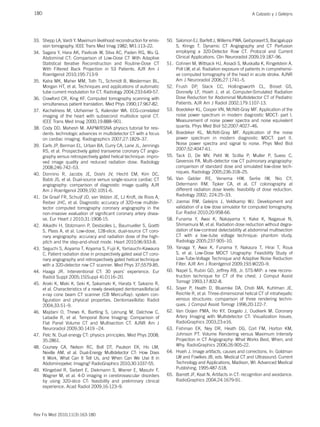 180 A Calzado y J Geleijns
Rev Fis Med 2010;11(3):163-180
33. Shepp LA, Vardi Y. Maximum likelihood reconstruction for emis-
sion tomography. IEEE Trans Med Imag 1982; MI1:113–22.
34. Sagara Y, Hara AK, Pavlicek W, Silva AC, Paden RG, Wu Q.
Abdominal CT: Comparison of Low-Dose CT With Adaptive
Statistical Iterative Reconstruction and Routine-Dose CT
With Filtered Back Projection in 53 Patients. AJR Am J
Roentgenol 2010;195:713-9
35. Kalra MK, Maher MM, Toth TL, Schmidt B, Westerman BL,
Morgan HT, et al. Techniques and applications of automatic
tube current modulation for CT. Radiology 2004;233:649-57.
36. Crawford CR, King KF. Computed tomography scanning with
simultaneous patient translation. Med Phys 1990;17:967-82.
37. Kachelriess M, Ulzheimer S, Kalender WA. ECG-correlated
imaging of the heart with subsecond multislice spiral CT.
IEEE Trans Med Imag 2000;19:888–901.
38. Cody DD, Mahesh M. AAPM/RSNA physics tutorial for resi-
dents: technologic advances in multidetector CT with a focus
on cardiac imaging. Radiographics 2007;27:1829–37.
39. Earls JP, Berman EL, Urban BA, Curry CA, Lane JL, Jennings
RS, et al. Prospectively gated transverse coronary CT angio-
graphy versus retrospectively gated helical technique: impro-
ved image quality and reduced radiation dose. Radiology
2008;246:742–53.
40. Donnino R, Jacobs JE, Doshi JV, Hecht EM, Kim DC,
Babb JS, et al. Dual-source versus single-source cardiac CT
angiography: comparison of diagnostic image quality. AJR
Am J Roentgenol 2009;192:1051-6.
41. De Graaf FR, Schuijf JD, van Velzen JE, LJ Kroft, de Roos A,
Reiber JHC, et al. Diagnostic accuracy of 320-row multide-
tector computed tomography coronary angiography in the
non-invasive evaluation of significant coronary artery disea-
se. Eur Heart J 2010;31:1908-15.
42. Alkadhi H, Stolzmann P, Desbiolles L, Baumueller S, Goetti
S, Plass A, et al. Low-dose, 128-slice, dual-source CT coro-
nary angiography: accuracy and radiation dose of the high-
pitch and the step-and-shoot mode. Heart 2010;96:933-8.
43. Seguchi S, Aoyama T, Koyama S, Fujii K, Yamauchi-Kawaura
C. Patient radiation dose in prospectively gated axial CT coro-
nary angiography and retrospectively gated helical technique
with a 320-detector row CT scanner. Med Phys 37;5579-85.
44. Haaga JR. Interventional CT: 30 years’ experience. Eur
Radiol Suppl 2005;15[Suppl 4]:D116–20.
45. Araki K, Maki K, Seki K, Sakamaki K, Harata Y, Sakaino R,
et al. Characteristics of a newly developed dentomaxillofacial
x-ray cone beam CT scanner (CB MercuRay): system con-
figuration and physical properties. Dentomaxillofac Radiol
2004;33:51–9.
46. Majdani O, Thews K, Bartling S, Leinung M, Dalchow C,
Labadie R, et al. Temporal Bone Imaging: Comparison of
Flat Panel Volume CT and Multisection CT. AJNR Am J
Neuroradiol 2009;30:1419 –24.
47. Pelc N. Dual energy CT: physics principles. Med Phys 2008;
35:2861.
48. Coursey CA, Nelson RC, Boll DT, Paulson EK, Ho LM,
Neville AM, et al. Dual-Energy Multidetector CT: How Does
It Work, What Can It Tell Us, and When Can We Use It in
Abdominopelvic Imaging? RadioGraphics 2010;30:1037-55.
49. Klingebiel R, Siebert E, Diekmann S, Wiener E, Masuhr F,
Wagner M, et al. 4-D imaging in cerebrovascular disorders
by using 320-slice CT: feasibility and preliminary clinical
experience. Acad Radiol 2009;16:123–9.
50. Salomon EJ, Barfett J, Willems PWA, Geibprasert S, Bacigaluppi
S, Krings T. Dynamic CT Angiography and CT Perfusion
employing a 320-Detector Row CT. Protocol and Current
Clinical Applications. Clin Neuroradiol 2009;19:187–96.
51. Cohnen M, Wittsack HJ, Assadi S, Muskalla K, Ringelstein A,
Poll LW, et al. Radiation exposure of patients in comprehensi-
ve computed tomography of the head in acute stroke. AJNR
Am J Neuroradiol 2006;27:1741–5.
52. Frush DP, Slack CC, Hollingsworth CL, Bisset GS,
Donnelly LF, Hsieh J, et al. Computer-Simulated Radiation
Dose Reduction for Abdominal Multidetector CT of Pediatric
Patients. AJR Am J Radiol 2002;179:1107-13.
53. Boedeker KL, Cooper VN, McNitt-Gray MF. Application of the
noise power spectrum in modern diagnostic MDCT: part I.
Measurement of noise power spectra and noise equivalent
quanta. Phys Med Biol 52;2007:4027–46.
54. Boedeker KL, McNitt-Gray MF. Application of the noise
power spectrum in modern diagnostic MDCT: part II.
Noise power spectra and signal to noise. Phys Med Biol
2007;52:4047-61.
55. Tack D, De MV, Petit W, Scillia P, Muller P, Suess C,
Gevenois PA. Multi-detector row CT pulmonary angiography:
comparison of standard dose and simulated low-dose tech-
niques. Radiology 2005;236:318–25.
56. Van Gelder RE, Venema HW, Serlie IW, Nio CY,
Determann RM, Tipker CA, et al. CT colonography at
different radiation dose levels: feasibility of dose reduction.
Radiology 2002; 224:25–33.
57. Joemai RM, Geleijns J, Veldkamp WJ. Development and
validation of a low dose simulator for computed tomography.
Eur Radiol 2010;20:958-66.
58. Funama Y, Awai K, Nakayama Y, Kake K, Nagasue N,
Shimamura M, et al. Radiation dose reduction without degra-
dation of low-contrast detectability at abdominal multisection
CT with a low–tube voltage technique: phantom study.
Radiology 2005;237:905–10.
59. Yanaga Y, Awai K, Funama Y, Nakaura T, Hirai T, Roux
S, et al. Low-Dose MDCT Urography: Feasibility Study of
Low-Tube-Voltage Technique and Adaptive Noise Reduction
Filter. AJR Am J Roentgenol 2009;193:W220–9.
60. Napel S, Rubin GD, Jeffrey RB, Jr. STS-MIP: a new recons-
truction technique for CT of the chest. J Comput Assist
Tomogr 1993;17:832-8.
61. Soyer P, Heath D, Bluemke DA, Choti MA, Kuhlman JE,
Reichle R, et al. Three-dimensional helical CT of intrahepatic
venous structures: comparison of three rendering techni-
ques. J Comput Assist Tomogr 1996;20:122-7.
62. Van Ooijen PMA, Ho KY, Dorgelo J, Oudkerk M. Coronary
Artery Imaging with Multidetector CT: Visualization Issues.
RadioGraphics 2003;23:e16.
63. Fishman EK, Ney DR, Heath DG, Corl FM, Horton KM,
Johnson PT. Volume Rendering versus Maximum Intensity
Projection in CT Angiography: What Works Best, When, and
Why. RadioGraphics 2006;26:905-22.
64. Hsieh J. Image artifacts, causes and corrections. In: Goldman
LW and Fowlkes JB, eds. Medical CT and Ultrasound: Current
Technology and Applications, Madison, WI: Advanced Medical
Publishing; 1995:487-518.
65. Barrett JF, Keat N. Artifacts in CT: recognition and avoidance.
RadioGraphics 2004;24:1679-91.
 