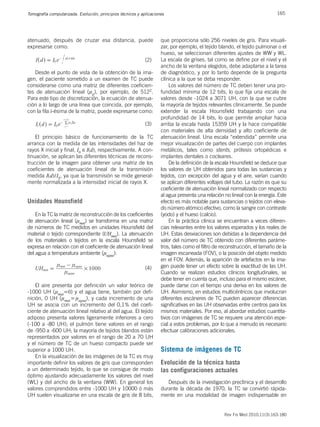 165
Tomografía computarizada. Evolución, principios técnicos y aplicaciones
Rev Fis Med 2010;11(3):163-180
atenuado, después de cruzar esa distancia, puede
expresarse como:
I d I e x dx
0
d
0
= n
-
^ ^
h h
#
(2)
Desde el punto de vista de la obtención de la ima-
gen, el paciente sometido a un examen de TC puede
considerarse como una matriz de diferentes coeficien-
tes de atenuación lineal (nij), por ejemplo, de 5122.
Para este tipo de discretización, la ecuación de atenua-
ción a lo largo de una línea que coincida, por ejemplo,
con la fila i-ésima de la matriz, puede expresarse como:
I d I e
i
x
0
ij
j
j
1
512
= n D
-
=
=
^ h /
(3)
El principio básico de funcionamiento de la TC
arranca con la medida de las intensidades del haz de
rayos X inicial y final, I0 e I(d), respectivamente. A con-
tinuación, se aplican las diferentes técnicas de recons-
trucción de la imagen para obtener una matriz de los
coeficientes de atenuación lineal de la transmisión
medida I(d)/I0, ya que la transmisión se mide general-
mente normalizada a la intensidad inicial de rayos X.
Unidades Hounsfield
En la TC la matriz de reconstrucción de los coeficientes
de atenuación lineal (nmat) se transforma en una matriz
de números de TC medidos en unidades Hounsfield del
material o tejido correspondiente (UHmat). La atenuación
de los materiales o tejidos en la escala Hounsfield se
expresa en relación con el coeficiente de atenuación lineal
del agua a temperatura ambiente (nagua):
1000
UHmat
agua
mat agua
n
n n
#
=
-
(4)
El aire presenta por definición un valor teórico de
-1000 UH (nmat=0) y el agua tiene, también por defi-
nición, 0 UH (nmat=nagua), y cada incremento de una
UH se asocia con un incremento del 0,1% del coefi-
ciente de atenuación lineal relativo al del agua. El tejido
adiposo presenta valores ligeramente inferiores a cero
(-100 a -80 UH); el pulmón tiene valores en el rango
de -950 a -600 UH; la mayoría de tejidos blandos están
representados por valores en el rango de 20 a 70 UH
y el número de TC de un hueso compacto puede ser
superior a 1000 UH.
En la visualización de las imágenes de la TC es muy
importante definir los valores de gris que corresponden
a un determinado tejido, lo que se consigue de modo
óptimo ajustando adecuadamente los valores del nivel
(WL) y del ancho de la ventana (WW). En general los
valores comprendidos entre -1000 UH y 10000 ó más
UH suelen visualizarse en una escala de gris de 8 bits,
que proporciona sólo 256 niveles de gris. Para visuali-
zar, por ejemplo, el tejido blando, el tejido pulmonar o el
hueso, se seleccionan diferentes ajustes de WW y WL.
La escala de grises, tal como se define por el nivel y el
ancho de la ventana elegidos, debe adaptarse a la tarea
de diagnóstico, y por lo tanto depende de la pregunta
clínica a la que se deba responder.
Los valores del número de TC deben tener una pro-
fundidad mínima de 12 bits, lo que fija una escala de
valores desde -1024 a 3071 UH, con la que se cubre
la mayoría de tejidos relevantes clínicamente. Se puede
extender la escala Hounsfield trabajando con una
profundidad de 14 bits, lo que permite ampliar hacia
arriba la escala hasta 15359 UH y la hace compatible
con materiales de alta densidad y alto coeficiente de
atenuación lineal. Una escala “extendida” permite una
mejor visualización de partes del cuerpo con implantes
metálicos, tales como stents, prótesis ortopédicas e
implantes dentales o cocleares.
De la definición de la escala Hounsfield se deduce que
los valores de UH obtenidos para todas las sustancias y
tejidos, con excepción del agua y el aire, varían cuando
se aplican diferentes voltajes del tubo. La razón es que su
coeficiente de atenuación lineal normalizado con respecto
al agua presenta una relación no lineal con la energía. Este
efecto es más notable para sustancias o tejidos con eleva-
do número atómico efectivo, como la sangre con contraste
(yodo) y el hueso (calcio).
En la práctica clínica se encuentran a veces diferen-
cias relevantes entre los valores esperados y los reales de
UH. Estas desviaciones son debidas a la dependencia del
valor del número de TC obtenido con diferentes paráme-
tros, tales como el filtro de reconstrucción, el tamaño de la
imagen escaneada (FOV), o la posición del objeto medido
en el FOV. Además, la aparición de artefactos en la ima-
gen puede tener un efecto sobre la exactitud de las UH.
Cuando se realizan estudios clínicos longitudinales, se
debe tener en cuenta que, incluso para el mismo escáner,
puede darse con el tiempo una deriva en los valores de
UH. Asimismo, en estudios multicéntricos que involucran
diferentes escáneres de TC pueden aparecer diferencias
significativas en las UH observadas entre centros para los
mismos materiales. Por eso, al abordar estudios cuantita-
tivos con imágenes de TC se requiere una atención espe-
cial a estos problemas, por lo que a menudo es necesario
efectuar calibraciones adicionales.
Sistema de imágenes de TC
Evolución de la técnica hasta
las configuraciones actuales
Después de la investigación preclínica y el desarrollo
durante la década de 1970, la TC se convirtió rápida-
mente en una modalidad de imagen indispensable en
 