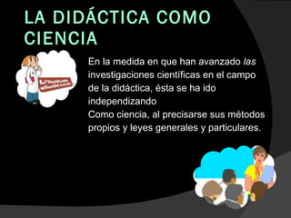 LA DIDÁCTICA COMO CIENCIA En la medida en que han avanzado  las  investigaciones científicas en el campo de la didáctica, ésta se ha ido independizando Como ciencia, al precisarse sus métodos propios y leyes generales y particulares. 