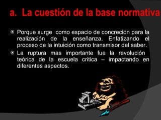 Porque surge  como espacio de concreción para la realización de la enseñanza. Enfatizando el proceso de la intuición como transmisor del saber. La ruptura mas importante fue la revolución  teórica de la escuela critica – impactando en diferentes aspectos. a.  La cuestión de la base normativa 