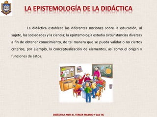 La didáctica establece las diferentes nociones sobre la educación, al
sujeto, las sociedades y la ciencia; la epistemología estudia circunstancias diversas
a fin de obtener conocimiento, de tal manera que se pueda validar o no ciertos
criterios, por ejemplo, la conceptualización de elementos, así como el origen y
funciones de éstos.




                           DIDÁCTICA ANTE EL TERCER MILENIO Y LAS TIC
 