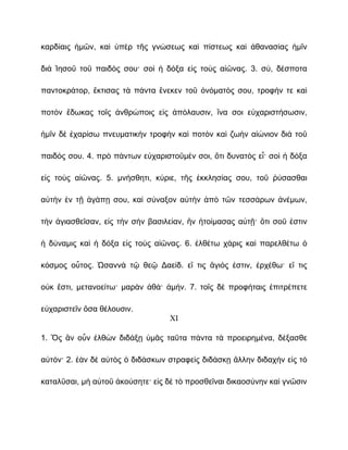 καρδίαις ἡμῶν, καὶ ὑπὲρ τῆς γνώσεως καὶ πίστεως καὶ ἀθανασίας ἡμῖν

διὰ Ἰησοῦ τοῦ παιδός σου· σοὶ ἡ δόξα εἰς τοὺς αἰῶνας. 3. σύ, δέσποτα

παντοκράτορ, ἔκτισας τὰ πάντα ἕνεκεν τοῦ ὀνόματός σου, τροφήν τε καὶ

ποτὸν ἔδωκας τοῖς ἀνθρώποις εἰς ἀπόλαυσιν, ἵνα σοι εὐχαριστήσωσιν,

ἡμῖν δὲ ἐχαρίσω πνευματικὴν τροφὴν καὶ ποτὸν καὶ ζωὴν αἰώνιον διὰ τοῦ

παιδός σου. 4. πρὸ πάντων εὐχαριστοῦμέν σοι, ὅτι δυνατὸς εἶ· σοὶ ἡ δόξα

εἰς τοὺς αἰῶνας. 5. μνήσθητι, κύριε, τῆς ἐκκλησίας σου, τοῦ ῥύσασθαι

αὐτὴν ἐν τῇ ἀγάπῃ σου, καὶ σύναξον αὐτὴν ἀπὸ τῶν τεσσάρων ἀνέμων,

τὴν ἁγιασθεῖσαν, εἰς τὴν σὴν βασιλείαν, ἣν ἡτοίμασας αὐτῇ· ὅτι σοῦ ἐστιν

ἡ δύναμις καὶ ἡ δόξα εἰς τοὺς αἰῶνας. 6. ἐλθέτω χάρις καὶ παρελθέτω ὁ

κόσμος οὗτος. Ὡσαννὰ τῷ θεῷ Δαείδ. εἴ τις ἅγιός ἐστιν, ἐρχέθω· εἴ τις

οὐκ ἔστι, μετανοείτω· μαρὰν ἀθά· ἀμήν. 7. τοῖς δὲ προφήταις ἐπιτρέπετε

εὐχαριστεῖν ὅσα θέλουσιν.
                                  XI

1. Ὃς ἂν οὖν ἐλθὼν διδάξῃ ὑμᾶς ταῦτα πάντα τὰ προειρημένα, δέξασθε

αὐτόν· 2. ἐὰν δὲ αὐτὸς ὁ διδάσκων στραφεὶς διδάσκῃ ἄλλην διδαχὴν εἰς τὸ

καταλῦσαι, μὴ αὐτοῦ ἀκούσητε· εἰς δὲ τὸ προσθεῖναι δικαοσύνην καὶ γνῶσιν
 
