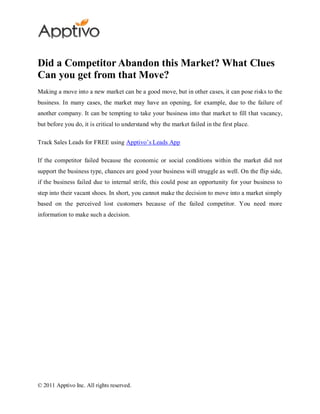 Did a Competitor Abandon this Market? What Clues
Can you get from that Move?
Making a move into a new market can be a good move, but in other cases, it can pose risks to the
business. In many cases, the market may have an opening, for example, due to the failure of
another company. It can be tempting to take your business into that market to fill that vacancy,
but before you do, it is critical to understand why the market failed in the first place.

Track Sales Leads for FREE using Apptivo’s Leads App

If the competitor failed because the economic or social conditions within the market did not
support the business type, chances are good your business will struggle as well. On the flip side,
if the business failed due to internal strife, this could pose an opportunity for your business to
step into their vacant shoes. In short, you cannot make the decision to move into a market simply
based on the perceived lost customers because of the failed competitor. You need more
information to make such a decision.




© 2011 Apptivo Inc. All rights reserved.
 