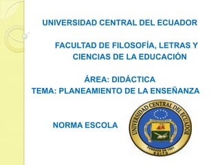 UNIVERSIDAD CENTRAL DEL ECUADOR

    FACULTAD DE FILOSOFÍA, LETRAS Y
       CIENCIAS DE LA EDUCACIÓN

           ÁREA: DIDÁCTICA
TEMA: PLANEAMIENTO DE LA ENSEÑANZA



    NORMA ESCOLA
 