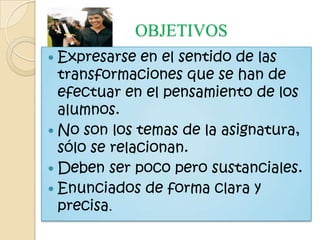 OBJETIVOS
 Expresarse  en el sentido de las
  transformaciones que se han de
  efectuar en el pensamiento de los
  alumnos.
 No son los temas de la asignatura,
  sólo se relacionan.
 Deben ser poco pero sustanciales.
 Enunciados de forma clara y
  precisa.
 
