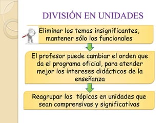 DIVISIÓN EN UNIDADES
  Eliminar los temas insignificantes,
     mantener sólo los funcionales

El profesor puede cambiar el orden que
  da el programa oficial, para atender
  mejor los intereses didácticos de la
               enseñanza

Reagrupar los tópicos en unidades que
  sean comprensivas y significativas
 