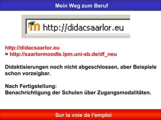 Mein Weg zum Beruf
Sur la voie de l'emploi
http://didacsaarlor.eu
= http://saarlormoodle.lpm.uni-sb.de/df_neu
Didaktisierungen noch nicht abgeschlossen, aber Beispiele
schon vorzeigbar.
Nach Fertigstellung:
Benachrichtigung der Schulen über Zugangsmodalitäten.
 