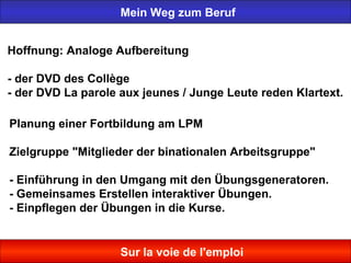Mein Weg zum Beruf
Sur la voie de l'emploi
Hoffnung: Analoge Aufbereitung
- der DVD des Collège
- der DVD La parole aux jeunes / Junge Leute reden Klartext.
Planung einer Fortbildung am LPM
Zielgruppe "Mitglieder der binationalen Arbeitsgruppe"
- Einführung in den Umgang mit den Übungsgeneratoren.
- Gemeinsames Erstellen interaktiver Übungen.
- Einpflegen der Übungen in die Kurse.
 