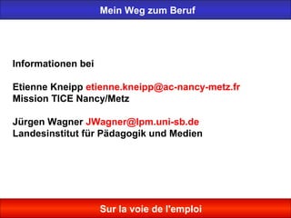 Mein Weg zum Beruf
Sur la voie de l'emploi
Informationen bei
Etienne Kneipp etienne.kneipp@ac-nancy-metz.fr
Mission TICE Nancy/Metz
Jürgen Wagner JWagner@lpm.uni-sb.de
Landesinstitut für Pädagogik und Medien
 