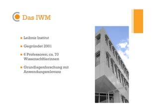 Das IWM

    Leibniz Institut

    Gegründet 2001

    6 Professoren; ca. 70
     Wissenschftlerinnen

    Grundlagenforschung mit
     Anwendungsrelevanz
 