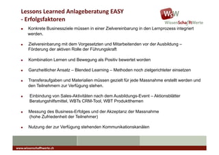 Lessons	
  Learned	
  Anlageberatung	
  EASY	
  
   -­‐	
  Erfolgsfaktoren	
  
   "    Konkrete Businessziele müssen in einer Zielvereinbarung in den Lernprozess integriert
        werden.

   "    Zielvereinbarung mit dem Vorgesetzten und Mitarbeitenden vor der Ausbildung –
        Förderung der aktiven Rolle der Führungskraft

   "    Kombination Lernen und Bewegung als Positiv bewertet worden

   "    Ganzheitlicher Ansatz – Blended Learning – Methoden noch zielgerichteter einsetzen

   "    Transferaufgaben und Materialien müssen gezielt für jede Massnahme erstellt werden und
        den Teilnehmern zur Verfügung stehen.

   "     Einbindung von Sales-Aktivitäten nach dem Ausbildungs-Event – Aktionsblätter
         Beratungshilfsmittel, WBTs CRM-Tool, WBT Produktthemen

   "    Messung des Business-Erfolges und der Akzeptanz der Massnahme
        (hohe Zufriedenheit der Teilnehmer)

   "    Nutzung der zur Verfügung stehenden Kommunikationskanälen



www.wissenschaﬀtwerte.ch	
  
 