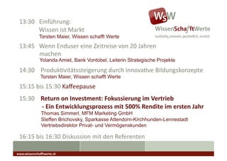 13:30	
  	
  	
  Einführung:	
  
 	
  	
  	
  	
  	
  	
  	
  	
  	
  	
  	
  	
  	
  Wissen	
  ist	
  Markt	
  
                        Torsten Maier, Wissen schafft Werte
 13:45	
  	
  	
  Wenn	
  Enduser	
  eine	
  Zeitreise	
  von	
  20	
  Jahren	
  
    	
   	
  machen	
  
                        Yolanda Amiet, Bank Vontobel, Leiterin Strategische Projekte

 14:30	
  	
  	
  	
  ProdukAvitätssteigerung	
  durch	
  innovaAve	
  Bildungskonzepte	
                                                          	
  	
  

                         Torsten Maier, Wissen schafft Werte
 15:15	
  bis	
  15:30	
  Kaﬀeepause	
                                            	
  	
  	
  




 15:30	
  	
  	
  	
  Return	
  on	
  Investment:	
  Fokussierung	
  im	
  Vertrieb	
  
 	
  	
  	
  	
  	
  	
  	
  	
  	
  	
  	
  	
  	
  	
  	
  -­‐	
  Ein	
  Entwicklungsprozess	
  mit	
  500%	
  Rendite	
  im	
  ersten	
  Jahr	
  
                          Thomas Simmerl, MFM Marketing GmbH
                          Steffen Brichovsky, Sparkasse Attendorn-Kirchhunden-Lennestadt
                          Vertriebsdirektor Privat- und Vermögenskunden

 16:15	
  bis	
  16:30	
  Diskussion	
  mit	
  den	
  Referenten	
  

www.wissenschaﬀtwerte.ch	
  
 