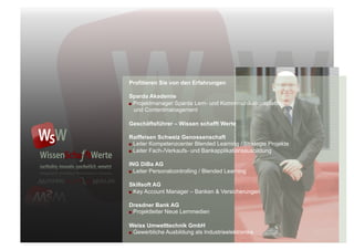 Profitieren Sie von den Erfahrungen

Sparda Akademie
"  Projektmanager Sparda Lern- und Kommmunikationsplattform
   und Contentmanagement

Geschäftsführer – Wissen schafft Werte

Raiffeisen Schweiz Genossenschaft
"  Leiter Kompetenzcenter Blended Learning / Strategie Projekte

"  Leiter Fach-/Verkaufs- und Bankapplikationsausbildung


ING DiBa AG
"  Leiter Personalcontrolling / Blended Learning


Skillsoft AG
"  Key Account Manager – Banken & Versicherungen


Dresdner Bank AG
"  Projektleiter Neue Lernmedien



Weiss Umwelttechnik GmbH
"  Gewerbliche Ausbildung als Industrieelektronike
 