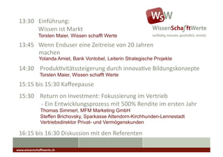 13:30	
  	
  	
  Einführung:	
  
 	
  	
  	
  	
  	
  	
  	
  	
  	
  	
  	
  	
  	
  Wissen	
  ist	
  Markt	
  
                        Torsten Maier, Wissen schafft Werte
 13:45	
  	
  	
  Wenn	
  Enduser	
  eine	
  Zeitreise	
  von	
  20	
  Jahren	
  
    	
   	
  machen	
  
                        Yolanda Amiet, Bank Vontobel, Leiterin Strategische Projekte

 14:30	
  	
  	
  	
  ProdukAvitätssteigerung	
  durch	
  innovaAve	
  Bildungskonzepte	
                                                              	
  	
  

                         Torsten Maier, Wissen schafft Werte
 15:15	
  bis	
  15:30	
  Kaﬀeepause	
                                            	
  	
  	
  




 15:30	
  	
  	
  	
  Return	
  on	
  Investment:	
  Fokussierung	
  im	
  Vertrieb	
  
 	
  	
  	
  	
  	
  	
  	
  	
  	
  	
  	
  	
  	
  	
  	
  -­‐	
  Ein	
  Entwicklungsprozess	
  mit	
  500%	
  Rendite	
  im	
  ersten	
  Jahr	
  
                          Thomas Simmerl, MFM Marketing GmbH
                          Steffen Brichovsky, Sparkasse Attendorn-Kirchhunden-Lennestadt
                          Vertriebsdirektor Privat- und Vermögenskunden

 16:15	
  bis	
  16:30	
  Diskussion	
  mit	
  den	
  Referenten	
  

www.wissenschaﬀtwerte.ch	
  
 