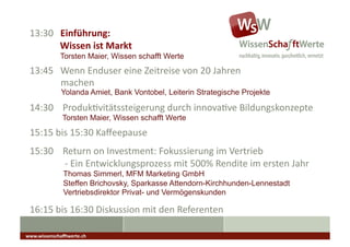 13:30	
  	
  	
  Einführung:	
  
 	
  	
  	
  	
  	
  	
  	
  	
  	
  	
  	
  	
  	
  Wissen	
  ist	
  Markt	
  
                       Torsten Maier, Wissen schafft Werte
 13:45	
  	
  	
  Wenn	
  Enduser	
  eine	
  Zeitreise	
  von	
  20	
  Jahren	
  
    	
   	
  machen	
  
                        Yolanda Amiet, Bank Vontobel, Leiterin Strategische Projekte

 14:30	
  	
  	
  	
  ProdukAvitätssteigerung	
  durch	
  innovaAve	
  Bildungskonzepte	
                                                              	
  	
  

                         Torsten Maier, Wissen schafft Werte
 15:15	
  bis	
  15:30	
  Kaﬀeepause	
                                            	
  	
  	
  




 15:30	
  	
  	
  	
  Return	
  on	
  Investment:	
  Fokussierung	
  im	
  Vertrieb	
  
 	
  	
  	
  	
  	
  	
  	
  	
  	
  	
  	
  	
  	
  	
  	
  -­‐	
  Ein	
  Entwicklungsprozess	
  mit	
  500%	
  Rendite	
  im	
  ersten	
  Jahr	
  
                          Thomas Simmerl, MFM Marketing GmbH
                          Steffen Brichovsky, Sparkasse Attendorn-Kirchhunden-Lennestadt
                          Vertriebsdirektor Privat- und Vermögenskunden

 16:15	
  bis	
  16:30	
  Diskussion	
  mit	
  den	
  Referenten	
  

www.wissenschaﬀtwerte.ch	
  
 