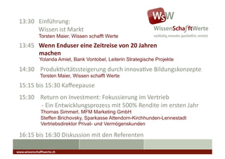 13:30	
  	
  	
  Einführung:	
  
 	
  	
  	
  	
  	
  	
  	
  	
  	
  	
  	
  	
  	
  Wissen	
  ist	
  Markt	
  
                        Torsten Maier, Wissen schafft Werte
 13:45	
  	
  	
  Wenn	
  Enduser	
  eine	
  Zeitreise	
  von	
  20	
  Jahren	
  
    	
   	
  machen	
  
                        Yolanda Amiet, Bank Vontobel, Leiterin Strategische Projekte

 14:30	
  	
  	
  	
  ProdukAvitätssteigerung	
  durch	
  innovaAve	
  Bildungskonzepte	
                                                              	
  	
  

                         Torsten Maier, Wissen schafft Werte
 15:15	
  bis	
  15:30	
  Kaﬀeepause	
                                            	
  	
  	
  




 15:30	
  	
  	
  	
  Return	
  on	
  Investment:	
  Fokussierung	
  im	
  Vertrieb	
  
 	
  	
  	
  	
  	
  	
  	
  	
  	
  	
  	
  	
  	
  	
  	
  -­‐	
  Ein	
  Entwicklungsprozess	
  mit	
  500%	
  Rendite	
  im	
  ersten	
  Jahr	
  
                          Thomas Simmerl, MFM Marketing GmbH
                          Steffen Brichovsky, Sparkasse Attendorn-Kirchhunden-Lennestadt
                          Vertriebsdirektor Privat- und Vermögenskunden

 16:15	
  bis	
  16:30	
  Diskussion	
  mit	
  den	
  Referenten	
  

www.wissenschaﬀtwerte.ch	
  
 