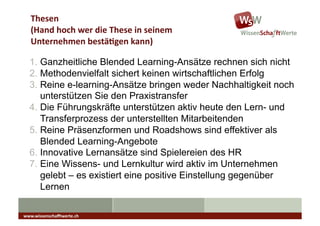 Thesen	
  
   (Hand	
  hoch	
  wer	
  die	
  These	
  in	
  seinem	
  	
  	
  
   Unternehmen	
  bestä7gen	
  kann)	
  

  1.  Ganzheitliche Blended Learning-Ansätze rechnen sich nicht
  2.  Methodenvielfalt sichert keinen wirtschaftlichen Erfolg
  3.  Reine e-learning-Ansätze bringen weder Nachhaltigkeit noch
      unterstützen Sie den Praxistransfer
  4.  Die Führungskräfte unterstützen aktiv heute den Lern- und
      Transferprozess der unterstellten Mitarbeitenden
  5.  Reine Präsenzformen und Roadshows sind effektiver als
      Blended Learning-Angebote
  6.  Innovative Lernansätze sind Spielereien des HR
  7.  Eine Wissens- und Lernkultur wird aktiv im Unternehmen
      gelebt – es existiert eine positive Einstellung gegenüber
      Lernen

www.wissenschaﬀtwerte.ch	
  
 