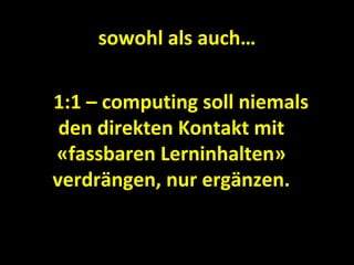 sowohl als auch…

1:1 – computing soll niemals
 den direkten Kontakt mit
«fassbaren Lerninhalten»
verdrängen, nur ergänzen.
 