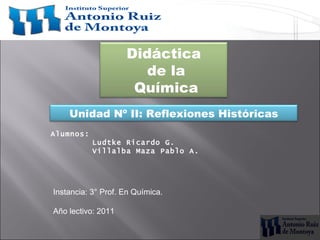 Didáctica
                       de la
                     Química
    Unidad Nº II: Reflexiones Históricas
Alumnos:
           Ludtke Ricardo G.
           Villalba Maza Pablo A.




Instancia: 3° Prof. En Química.

Año lectivo: 2011
 