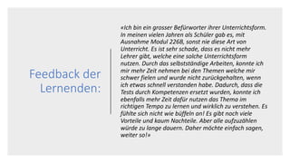 Feedback der
Lernenden:
«Ich bin ein grosser Befürworter ihrer Unterrichtsform.
In meinen vielen Jahren als Schüler gab es, mit
Ausnahme Modul 226B, sonst nie diese Art von
Unterricht. Es ist sehr schade, dass es nicht mehr
Lehrer gibt, welche eine solche Unterrichtsform
nutzen. Durch das selbstständige Arbeiten, konnte ich
mir mehr Zeit nehmen bei den Themen welche mir
schwer fielen und wurde nicht zurückgehalten, wenn
ich etwas schnell verstanden habe. Dadurch, dass die
Tests durch Kompetenzen ersetzt wurden, konnte ich
ebenfalls mehr Zeit dafür nutzen das Thema im
richtigen Tempo zu lernen und wirklich zu verstehen. Es
fühlte sich nicht wie büffeln an! Es gibt noch viele
Vorteile und kaum Nachteile. Aber alle aufzuzählen
würde zu lange dauern. Daher möchte einfach sagen,
weiter so!»
 
