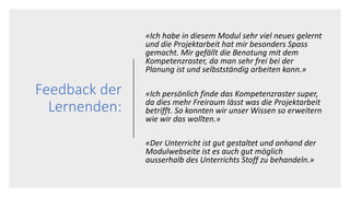 Feedback der
Lernenden:
«Ich habe in diesem Modul sehr viel neues gelernt
und die Projektarbeit hat mir besonders Spass
gemacht. Mir gefällt die Benotung mit dem
Kompetenzraster, da man sehr frei bei der
Planung ist und selbstständig arbeiten kann.»
«Ich persönlich finde das Kompetenzraster super,
da dies mehr Freiraum lässt was die Projektarbeit
betrifft. So konnten wir unser Wissen so erweitern
wie wir das wollten.»
«Der Unterricht ist gut gestaltet und anhand der
Modulwebseite ist es auch gut möglich
ausserhalb des Unterrichts Stoff zu behandeln.»
 