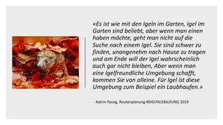 «Es ist wie mit den Igeln im Garten, Igel im
Garten sind beliebt, aber wenn man einen
haben möchte, geht man nicht auf die
Suche nach einem Igel. Sie sind schwer zu
finden, unangenehm nach Hause zu tragen
und am Ende will der Igel wahrscheinlich
auch gar nicht bleiben, Aber wenn man
eine Igelfreundliche Umgebung schafft,
kommen Sie von alleine. Für Igel ist diese
Umgebung zum Beispiel ein Laubhaufen.»
- Katrin Passig, Routenplanung #DIGITALEBILDUNG 2019
 