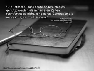 "Die Tatsache, dass heute andere Medien
    genutzt werden als in früheren Zeiten
    rechtfertigt es nicht, eine ganze Generation als
    andersartig zu mystifizieren."        Rolf Schulmeister
                                                    „Gibt es eine Net@generation?“
                                                                       2008/2009




http://flickr.com/photos/louveciennes/2155673014/
 
