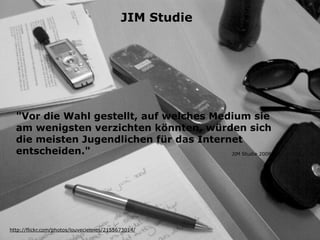 JIM Studie




  "Vor die Wahl gestellt, auf welches Medium sie
  am wenigsten verzichten könnten, würden sich
  die meisten Jugendlichen für das Internet
  entscheiden."                          JIM Studie 2008




http://flickr.com/photos/louveciennes/2155673014/
 