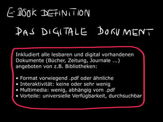 Inkludiert alle lesbaren und digital vorhandenen
Dokumente (Bücher, Zeitung, Journale ...)
angeboten von z.B. Bibliotheken:

•   Format vorwiegend .pdf oder ähnliche
•   Interaktivität: keine oder sehr wenig
•   Multimedia: wenig, abhängig vom .pdf
•   Vorteile: universielle Verfügbarkeit, durchsuchbar
 