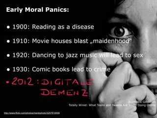 Early Moral Panics:


  • 1900: Reading as a disease
  • 1910: Movie houses blast „maidenhood“
  • 1920: Dancing to jazz music will lead to sex
  • 1930: Comic books lead to crime



                                                                                              Anastasia Goldstein
                                                     Totally Wired: What Teens and Tweens Are Really Doing Online

http://www.flickr.com/photos/menlophoto/3257818499
 