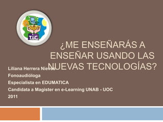 ¿Me enseñarás a enseñar usando las nuevas tecnologías? Liliana Herrera Nieves  Fonoaudióloga Especialista en EDUMATICA Candidata a Magister en e-Learning UNAB - UOC 2011 