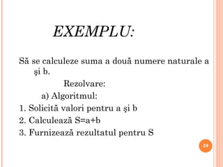 EXEMPLU: Să se calculeze suma a două numere naturale a şi b. Rezolvare : a) Algoritmul: 1.  Solicită valori pentru a şi b 2. Calculează S=a+b 3. Furnizează rezultatul pentru S 