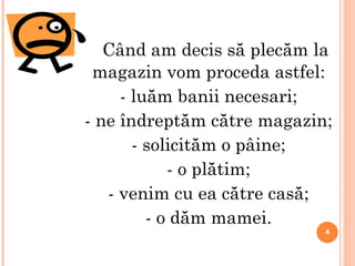 Când am decis să plecăm la  maga z in  vom proceda astfel: - luăm banii necesari; - ne îndreptăm către magazin; - solicităm o pâine; - o plătim; - venim cu ea către casă; - o dăm mamei. 