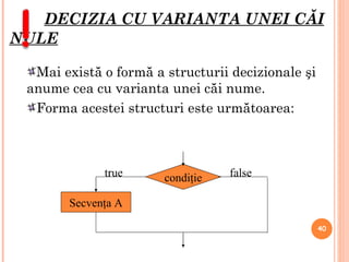 DECIZIA CU VARIANTA UNEI CĂI NULE Mai există o formă a structurii decizionale şi anume cea cu varianta unei căi nume.  Forma acestei structuri este următoarea: condi ţie Secvenţa A true false 