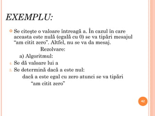 EXEMPLU: Se citeşte o valoare întreagă a. În cazul în care aceasta este nulă (egală cu 0) se va tipări mesajul “am citit zero”. Altfel, nu se va da mesaj. Rezolvare: a) Algoritmul: Se dă valoare lui a Se determină dacă a este nul: dacă a este egal cu zero atunci se va tipări “ am citit zero” 