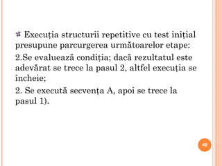 a Execuţia structurii repetitive cu test iniţial presupune parcurgerea următoarelor etape: Se evaluează condiţia; dacă rezultatul este adevărat se trece la pasul 2, altfel execuţia se încheie; 2. Se execută secvenţa A, apoi se trece la pasul 1). 