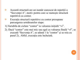 Această structură are un număr cunoscut de repetiţii a “Secvenţei A”, motiv pentru care se numeşte structură repetitivă cu contor. Execuţia structurii repetitive cu contor presupune parcurgerea următoarelor etape: 1). Variabila de ciclare  “contor” ia valoarea iniţială “vi”. 2). Dacă “contor” este mai mic sau egal cu valoarea finală “vf”, se execută “Secvenţa A”, se adună 1 la “contor” şi se reia cu pasul 2).. Altfel, execuţia este încheiată.  