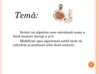 Temă: Scrieţi un algoritm care calculează suma a două numere întregi a şi b. Modificaţi apoi algoritmul astfel încât să calcul e ze şi produsul celor două numere. 