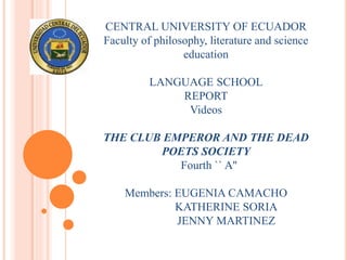 CENTRAL UNIVERSITY OF ECUADOR
Faculty of philosophy, literature and science
education
LANGUAGE SCHOOL
REPORT
Videos
THE CLUB EMPEROR AND THE DEAD
POETS SOCIETY
Fourth `` A''
Members: EUGENIA CAMACHO
KATHERINE SORIA
JENNY MARTINEZ
 