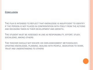 CONCLUSION
THE FILM IS INTENDED TO REFLECT THAT KNOWLEDGE IS INSUFFICIENT TO IDENTIFY
IF THE PERSON IS NOT PLACED IN CONFRONTATION WITH ITSELF FROM THE ACTIONS
AND DECISIONS TAKEN IN THEIR DEVELOPMENT AND GROWTH.
THE STUDENT MUST BE ASSESSED IN LINE AS RESPONSIBILITY, EFFORT, STUDY,
SOCIALIZING, AMONG OTHERS
THE TEACHER SHOULD NOT ESCAPE HIS OWN ASSESSMENT: METHODOLOGY,
UPDATING KNOWLEDGE, PLANNING, DEALING WITH PEOPLE, DEDICATION TO WORK,
TRUST AND UNDERSTANDING TO OTHERS
 