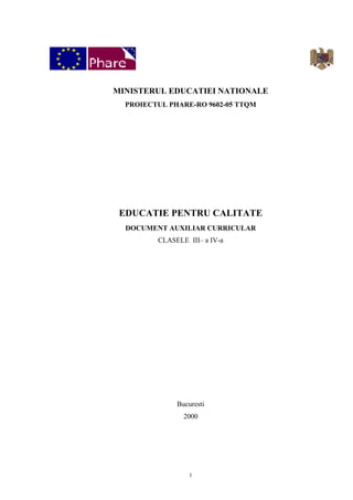 MINISTERUL EDUCATIEI NATIONALE
  PROIECTUL PHARE-RO 9602-05 TTQM




 EDUCATIE PENTRU CALITATE
  DOCUMENT AUXILIAR CURRICULAR
         CLASELE III– a IV-a




              Bucuresti
                2000




                  1
 