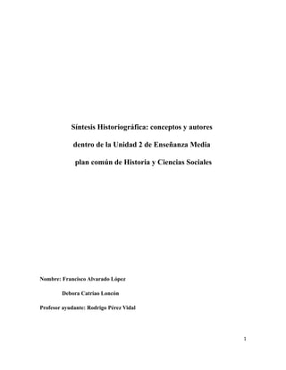 Síntesis Historiográfica: conceptos y autores

             dentro de la Unidad 2 de Enseñanza Media

              plan común de Historia y Ciencias Sociales




Nombre: Francisco Alvarado López

        Debora Catriao Loncón

Profesor ayudante: Rodrigo Pérez Vidal




                                                            1
 