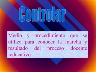Controlar Medio y procedimiento que se utiliza para conocer la marcha y resultado del proceso docente -educativo . 