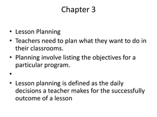 Chapter 3

• Lesson Planning
• Teachers need to plan what they want to do in
  their classrooms.
• Planning involve listing the objectives for a
  particular program.
•
• Lesson planning is defined as the daily
  decisions a teacher makes for the successfully
  outcome of a lesson
 